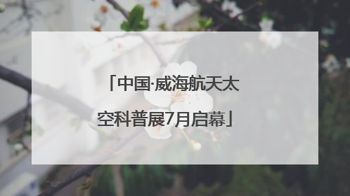 中国·威海航天太空科普展7月启幕