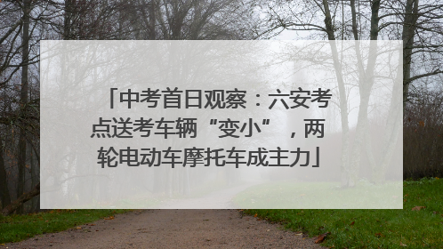 中考首日观察：六安考点送考车辆“变小”，两轮电动车摩托车成主力