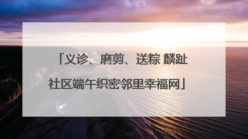 义诊、磨剪、送粽 麟趾社区端午织密邻里幸福网