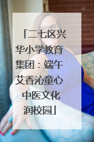 二七区兴华小学教育集团：端午艾香沁童心 中医文化润校园