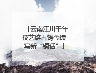 云南江川千年技艺熔古铸今续写新“铜话”