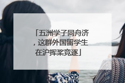 五洲学子同舟济，这群外国留学生在沪挥桨竞逐