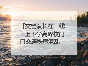交警队长在一线｜上下学高峰校门口交通秩序混乱 交管经开大队多举措进行整治