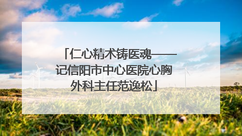 仁心精术铸医魂——记信阳市中心医院心胸外科主任范逸松