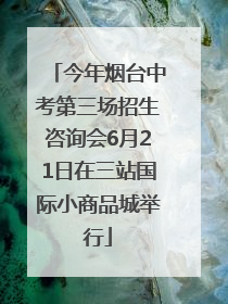 今年烟台中考第三场招生咨询会6月21日在三站国际小商品城举行