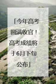今年高考圆满收官！高考成绩将于6月下旬公布