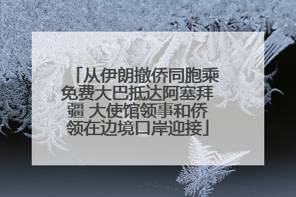从伊朗撤侨同胞乘免费大巴抵达阿塞拜疆 大使馆领事和侨领在边境口岸迎接