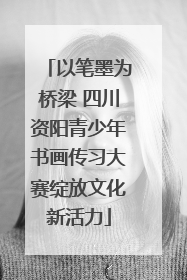 以笔墨为桥梁 四川资阳青少年书画传习大赛绽放文化新活力