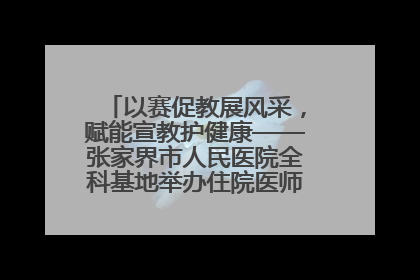 以赛促教展风采，赋能宣教护健康——张家界市人民医院全科基地举办住院医师健康宣教比赛