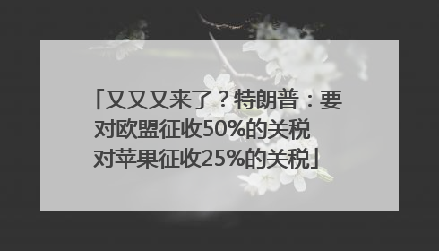 又又又来了？特朗普：要对欧盟征收50%的关税 对苹果征收25%的关税