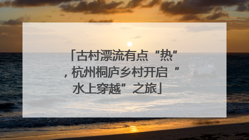 古村漂流有点“热”，杭州桐庐乡村开启“水上穿越”之旅