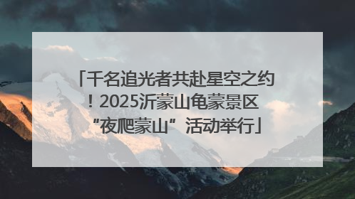 千名追光者共赴星空之约！2025沂蒙山龟蒙景区“夜爬蒙山”活动举行