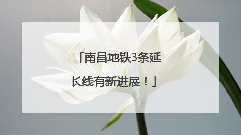南昌地铁3条延长线有新进展！
