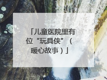 儿童医院里有位“玩具侠”（暖心故事）