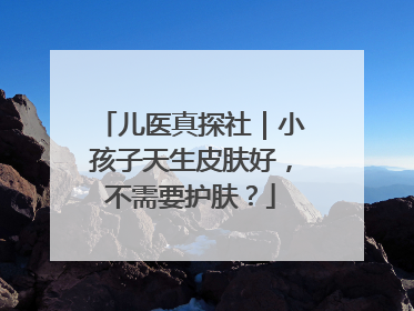 儿医真探社｜小孩子天生皮肤好，不需要护肤？