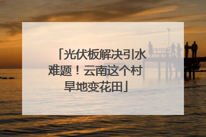 光伏板解决引水难题！云南这个村旱地变花田