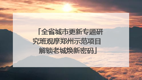 全省城市更新专题研究班观摩郑州示范项目 解锁老城焕新密码