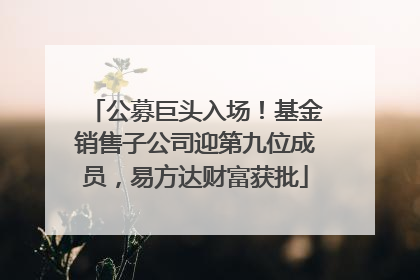 公募巨头入场！基金销售子公司迎第九位成员，易方达财富获批