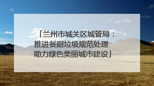 兰州市城关区城管局：推进餐厨垃圾规范处理 助力绿色美丽城市建设