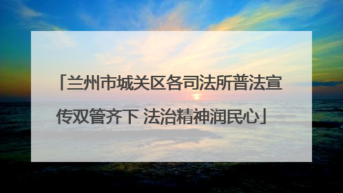 兰州市城关区各司法所普法宣传双管齐下 法治精神润民心