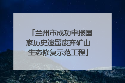 兰州市成功申报国家历史遗留废弃矿山生态修复示范工程