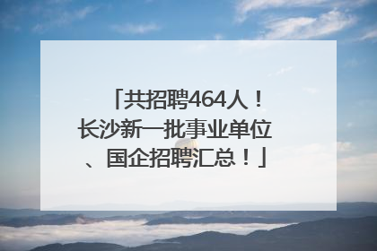 共招聘464人！长沙新一批事业单位、国企招聘汇总！