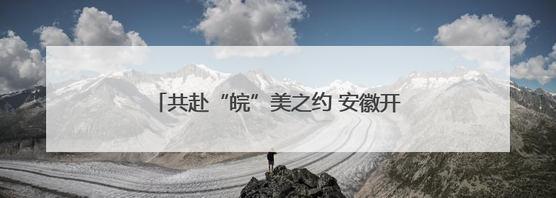 共赴“皖”美之约 安徽开展“青年学子安徽行”活动