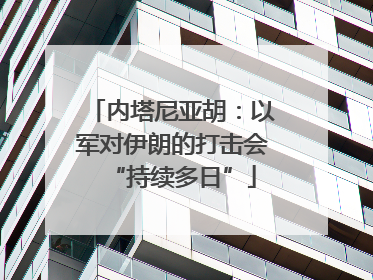内塔尼亚胡：以军对伊朗的打击会“持续多日”