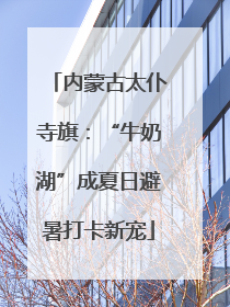 内蒙古太仆寺旗：“牛奶湖”成夏日避暑打卡新宠