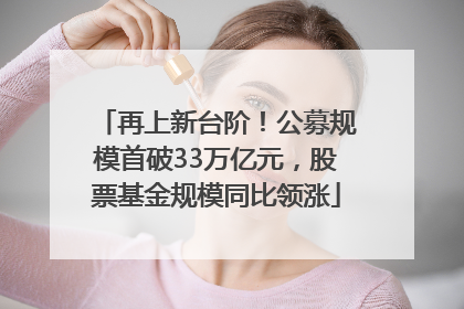 再上新台阶！公募规模首破33万亿元，股票基金规模同比领涨