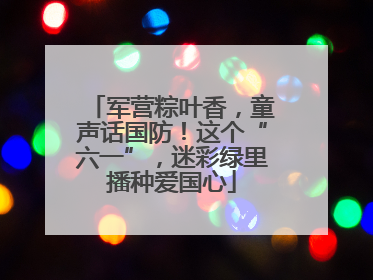 军营粽叶香，童声话国防！这个“六一”，迷彩绿里播种爱国心