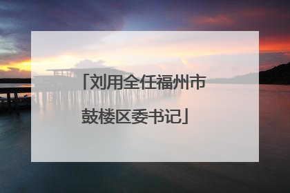 刘用全任福州市鼓楼区委书记