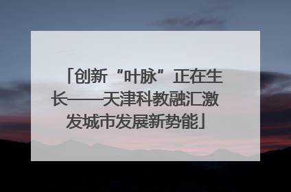 创新“叶脉”正在生长——天津科教融汇激发城市发展新势能
