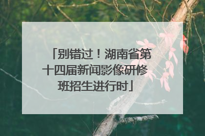 别错过！湖南省第十四届新闻影像研修班招生进行时