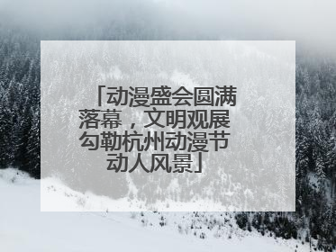 动漫盛会圆满落幕，文明观展勾勒杭州动漫节动人风景