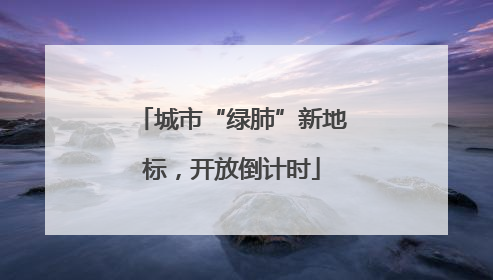 城市“绿肺”新地标，开放倒计时