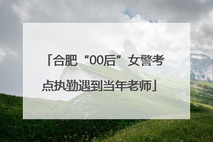 合肥“00后”女警考点执勤遇到当年老师