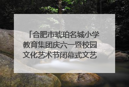 合肥市琥珀名城小学教育集团庆六一暨校园文化艺术节闭幕式文艺汇演圆满举行