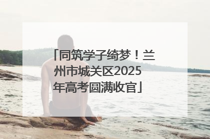 同筑学子绮梦！兰州市城关区2025年高考圆满收官