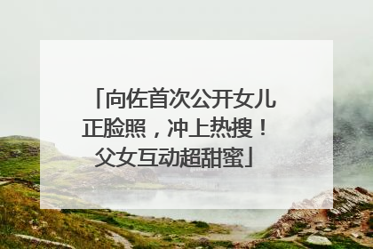 向佐首次公开女儿正脸照，冲上热搜！父女互动超甜蜜