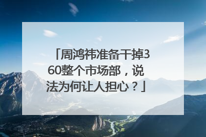 周鸿祎准备干掉360整个市场部，说法为何让人担心？