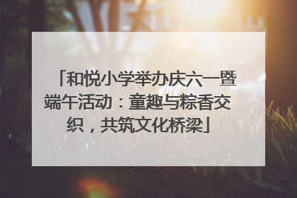 和悦小学举办庆六一暨端午活动：童趣与粽香交织，共筑文化桥梁
