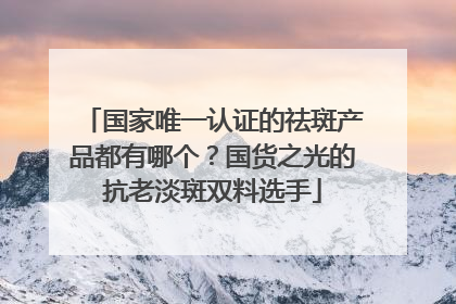 国家唯一认证的祛斑产品都有哪个？国货之光的抗老淡斑双料选手