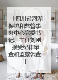 四川省河湖保护和监管事务中心党委书记、主任刘刚 接受纪律审查和监察调查