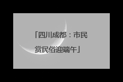 四川成都：市民赏民俗迎端午