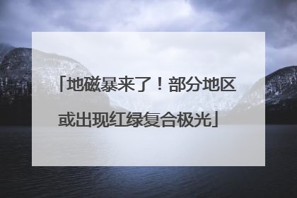 地磁暴来了！部分地区或出现红绿复合极光