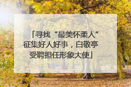 寻找“最美怀柔人”征集好人好事，白敬亭受聘担任形象大使