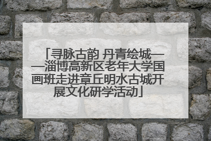 寻脉古韵 丹青绘城——淄博高新区老年大学国画班走进章丘明水古城开展文化研学活动
