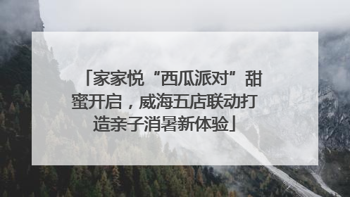 家家悦“西瓜派对”甜蜜开启，威海五店联动打造亲子消暑新体验