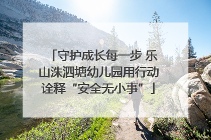 守护成长每一步 乐山洙泗塘幼儿园用行动诠释“安全无小事”